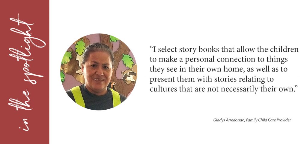 I Select story books that allow the children to make a personal connection to things they see in their own home, as well as to present them with stories relating to cultures that are not necessarily their own. Gladys Arredondo, Gladys Family Daycare